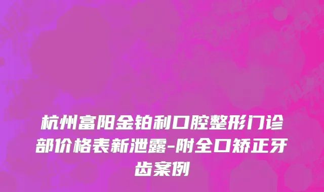 杭州富阳金铂利口腔整形门诊部价格表新泄露-附全口矫正牙齿案例