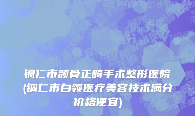 铜仁市颌骨正畸手术整形医院(铜仁市白领医疗美容技术满分价格便宜)