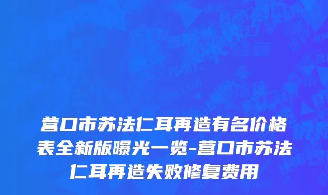 营口市苏法仁耳再造有名价格表全新版曝光一览-营口市苏法仁耳再造失败修复费用