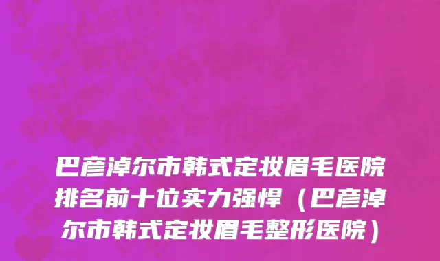 巴彦淖尔市韩式定妆眉毛医院排名前十位实力强悍（巴彦淖尔市韩式定妆眉毛整形医院）