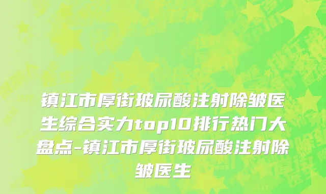 镇江市厚街玻尿酸注射除皱医生综合实力top10排行热门大盘点-镇江市厚街玻尿酸注射除皱医生
