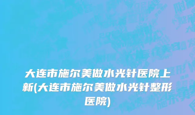 大连市施尔美做水光针医院上新(大连市施尔美做水光针整形医院)