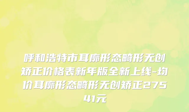 呼和浩特市耳廓形态畸形无创矫正价格表新年版全新上线-均价耳廓形态畸形无创矫正27541元