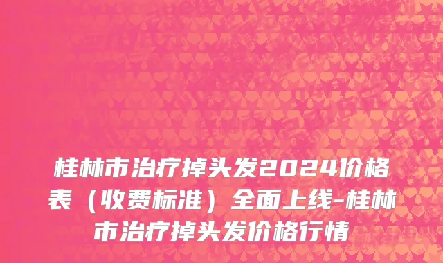 桂林市治疗掉头发2024价格表（收费标准）全面上线-桂林市治疗掉头发价格行情