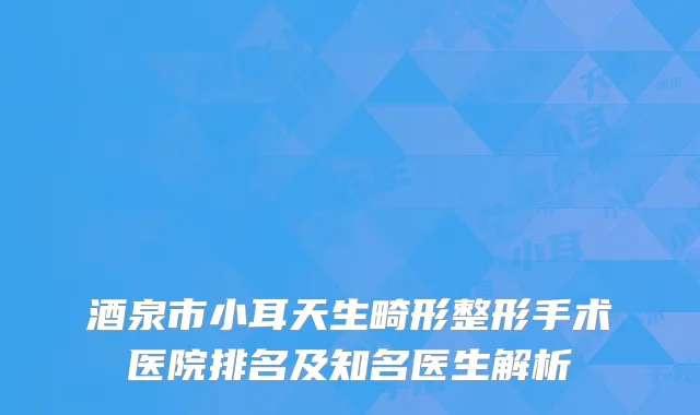 酒泉市小耳天生畸形整形手术医院排名及知名医生解析