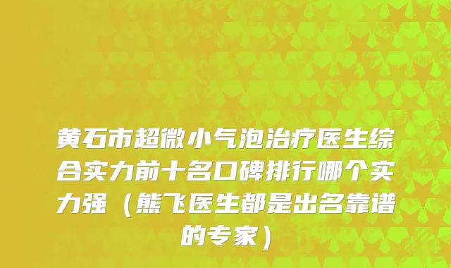 黄石市超微小气泡治疗医生综合实力前十名口碑排行哪个实力强（熊飞医生都是出名靠谱的专家）
