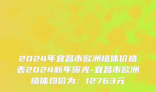 2024年宜昌市欧洲植体价格表2024新年曝光-宜昌市欧洲植体均价为：12763元