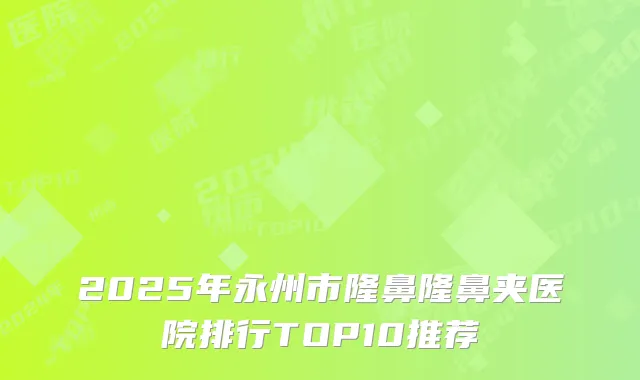 2025年永州市隆鼻隆鼻夹医院排行TOP10推荐