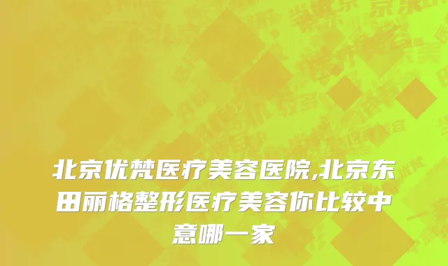 北京优梵医疗美容医院,北京东田丽格整形医疗美容你比较中意哪一家