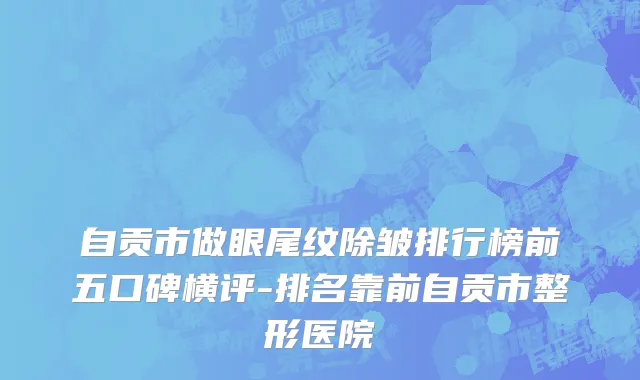 自贡市做眼尾纹除皱排行榜前五口碑横评-排名靠前自贡市整形医院