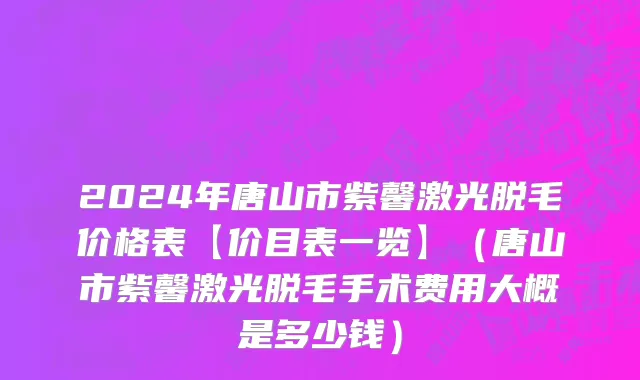 2024年唐山市紫馨激光脱毛价格表【价目表一览】（唐山市紫馨激光脱毛手术费用大概是多少钱）