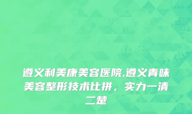 遵义利美康美容医院,遵义青味美容整形技术比拼，实力一清二楚