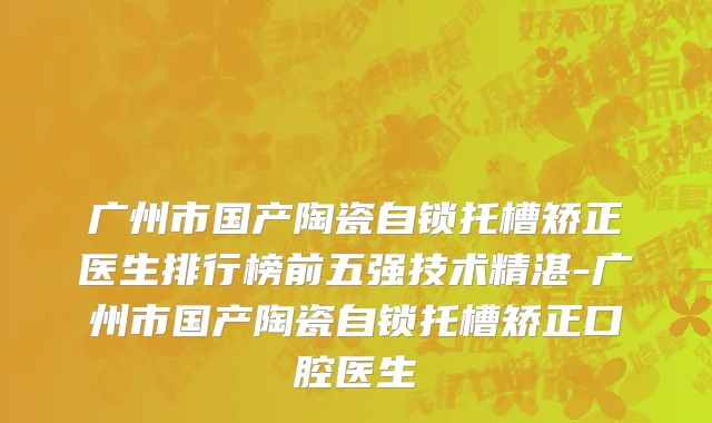 广州市国产陶瓷自锁托槽矫正医生排行榜前五强技术精湛-广州市国产陶瓷自锁托槽矫正口腔医生