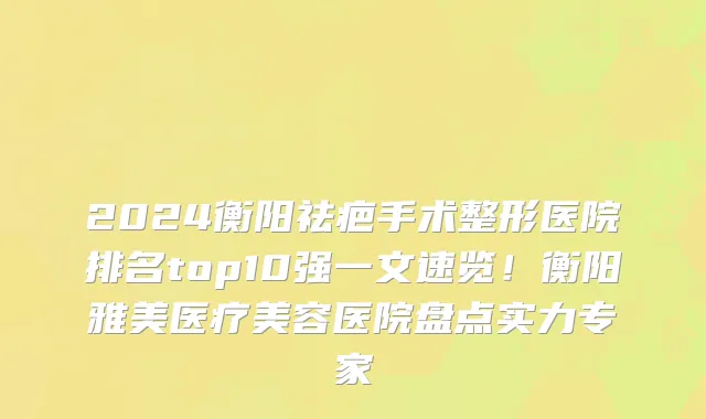 2024衡阳祛疤手术整形医院排名top10强一文速览!衡阳雅美医疗美容医院盘点实力专家