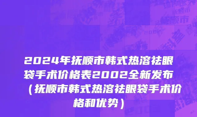 2024年抚顺市韩式热溶祛眼袋手术价格表2002全新发布（抚顺市韩式热溶祛眼袋手术价格和优势）