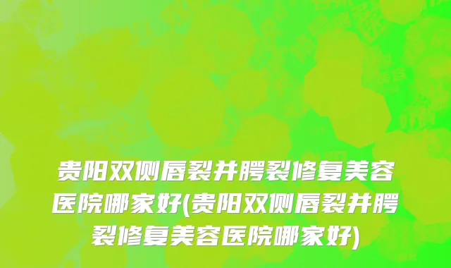 贵阳双侧唇裂并腭裂修复美容医院哪家好(贵阳双侧唇裂并腭裂修复美容医院哪家好)