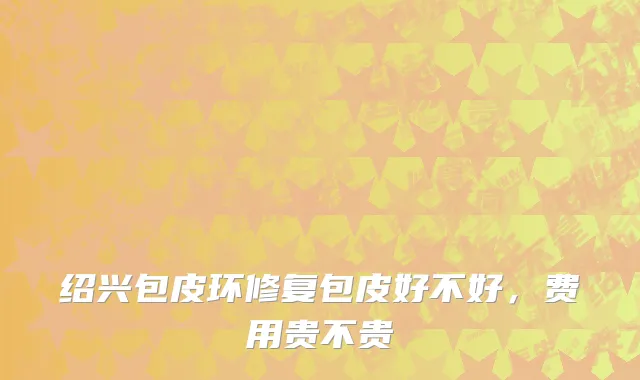 绍兴包皮环修复包皮好不好，费用贵不贵