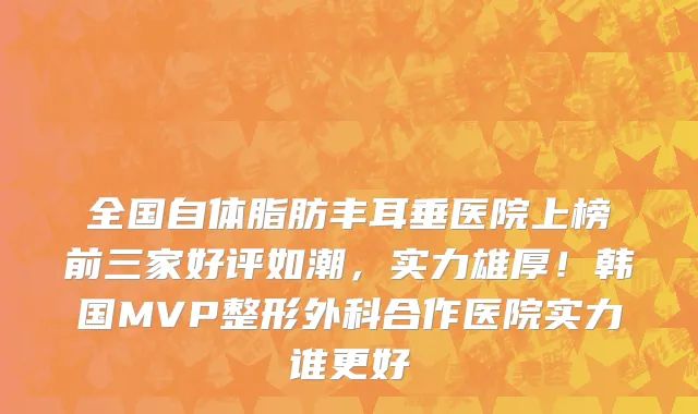 全国自体脂肪丰耳垂医院上榜前三家好评如潮,实力雄厚!韩国MVP整形外科合作医院实力谁更好