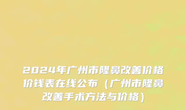 2024年广州市隆鼻改善价格价钱表在线公布（广州市隆鼻改善手术方法与价格）