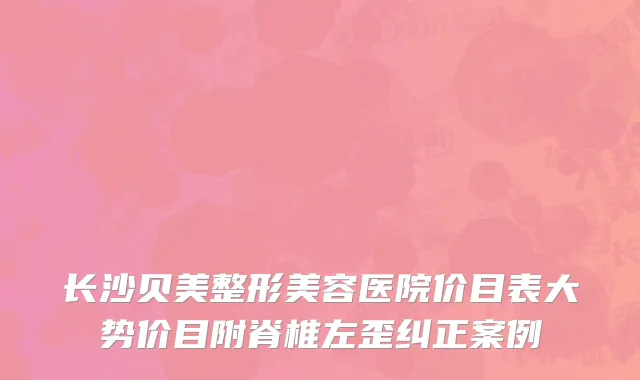 长沙贝美整形美容医院价目表大势价目附脊椎左歪纠正案例