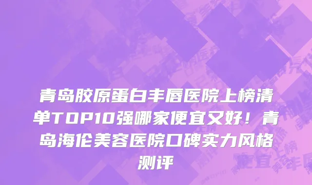 青岛胶原蛋白丰唇医院上榜清单TOP10强哪家便宜又好！青岛海伦美容医院口碑实力风格测评