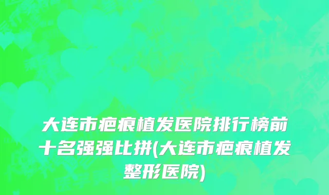 大连市疤痕植发医院排行榜前十名强强比拼(大连市疤痕植发整形医院)