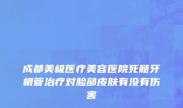成都美极医疗美容医院死髓牙根管治疗对脸部皮肤有没有伤害