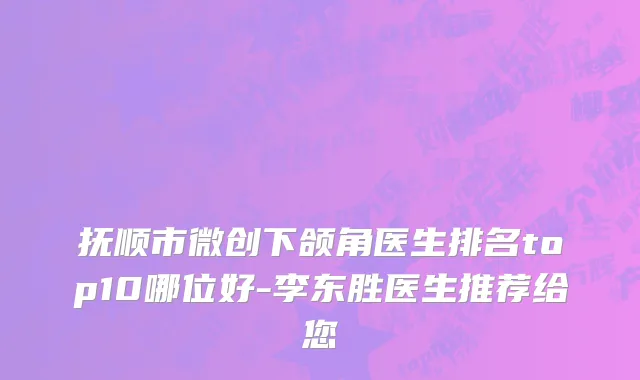 抚顺市微创下颌角医生排名top10哪位好-李东胜医生推荐给您