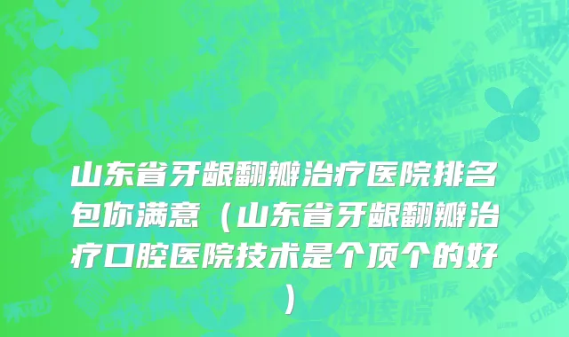 山东省牙龈翻瓣治疗医院排名包你满意（山东省牙龈翻瓣治疗口腔医院技术是个顶个的好）