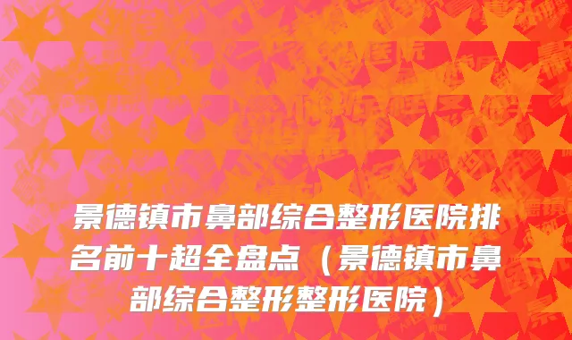 景德镇市鼻部综合整形医院排名前十超全盘点（景德镇市鼻部综合整形整形医院）