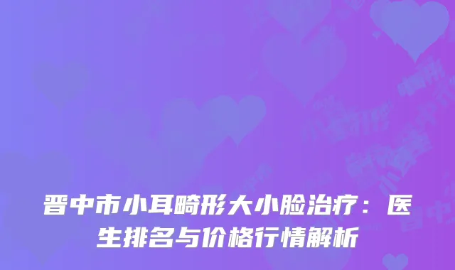 晋中市小耳畸形大小脸治疗：医生排名与价格行情解析