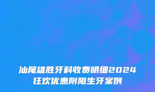 汕尾雄胜牙科收费明细2024狂欢优惠附阻生牙案例