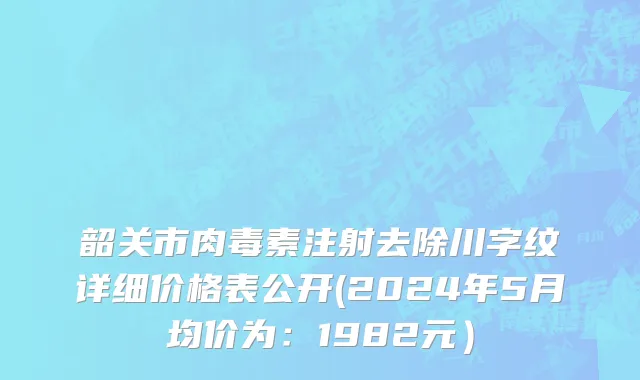 韶关市肉毒素注射去除川字纹详细价格表公开(2024年5月均价为：1982元）