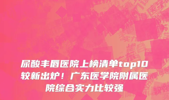 尿酸丰唇医院上榜清单top10较新出炉!广东医学院附属医院综合实力比较强