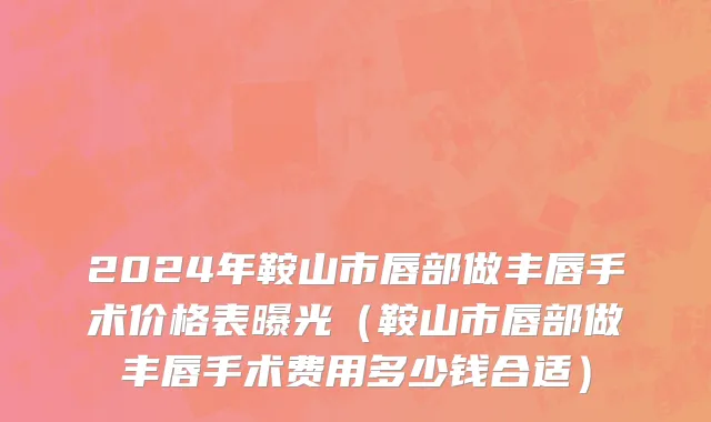 2024年鞍山市唇部做丰唇手术价格表曝光（鞍山市唇部做丰唇手术费用多少钱合适）