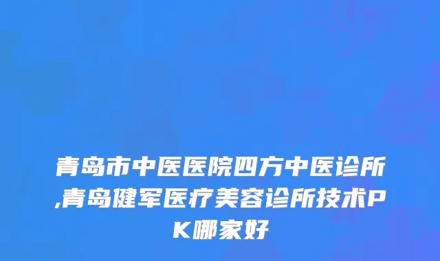 青岛市中医医院四方中医诊所,青岛健军医疗美容诊所技术PK哪家好