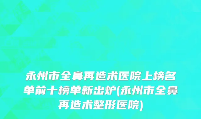 永州市全鼻再造术医院上榜名单前十榜单新出炉(永州市全鼻再造术整形医院)