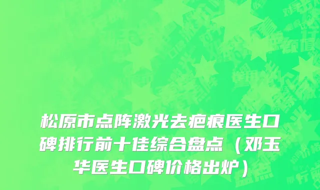 松原市点阵激光去疤痕医生口碑排行前十佳综合盘点（邓玉华医生口碑价格出炉）