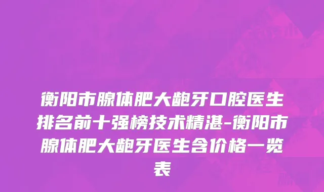 衡阳市腺体肥大龅牙口腔医生排名前十强榜技术精湛-衡阳市腺体肥大龅牙医生含价格一览表