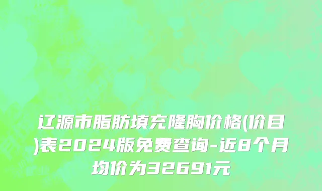 辽源市脂肪填充隆胸价格(价目)表2024版免费查询-近8个月均价为32691元