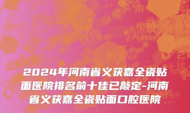 2024年河南省义获嘉全瓷贴面医院排名前十佳已敲定-河南省义获嘉全瓷贴面口腔医院