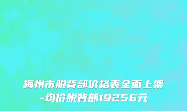 梅州市脱背部价格表全面上架-均价脱背部19256元
