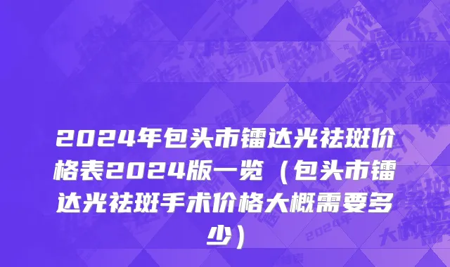 2024年包头市镭达光祛斑价格表2024版一览（包头市镭达光祛斑手术价格大概需要多少）