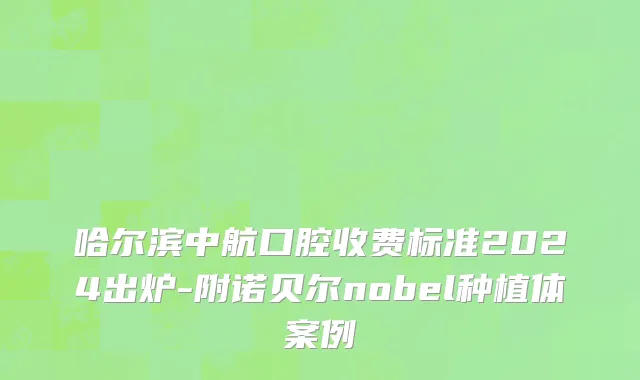 哈尔滨中航口腔收费标准2024出炉-附诺贝尔nobel种植体案例