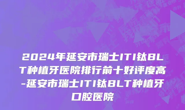 2024年延安市瑞士ITI钛BLT种植牙医院排行前十好评度高-延安市瑞士ITI钛BLT种植牙口腔医院
