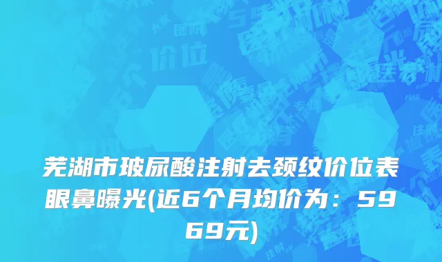 芜湖市玻尿酸注射去颈纹价位表眼鼻曝光(近6个月均价为：5969元)