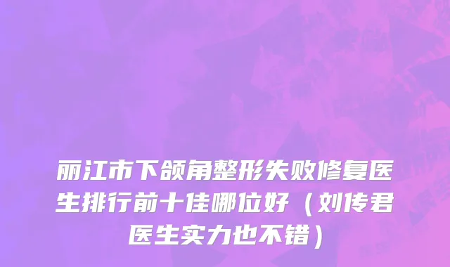 丽江市下颌角整形失败修复医生排行前十佳哪位好（刘传君医生实力也不错）