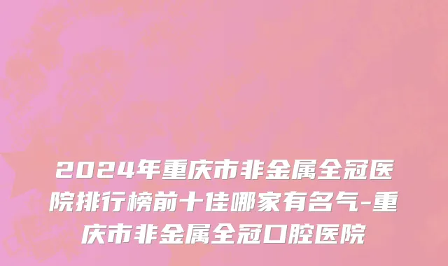 2024年重庆市非金属全冠医院排行榜前十佳哪家有名气-重庆市非金属全冠口腔医院