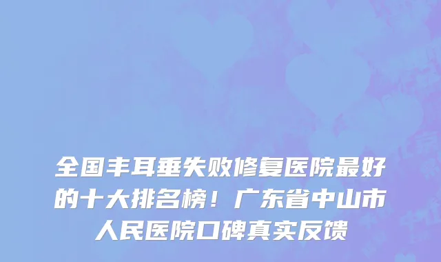 全国丰耳垂失败修复医院最好的十大排名榜!广东省中山市人民医院口碑真实反馈