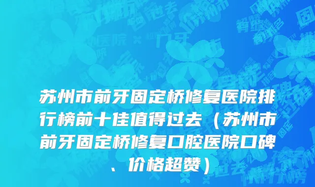 苏州市前牙固定桥修复医院排行榜前十佳值得过去（苏州市前牙固定桥修复口腔医院口碑、价格超赞）